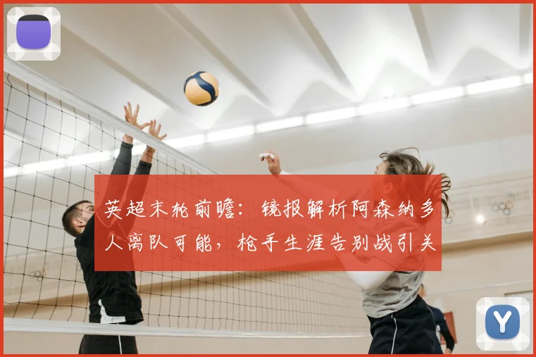 英超末轮前瞻：镜报解析阿森纳多人离队可能，枪手生涯告别战引关注