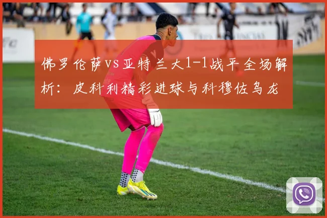 佛罗伦萨vs亚特兰大1-1战平全场解析：皮科利精彩进球与科穆佐乌龙瞬间回放